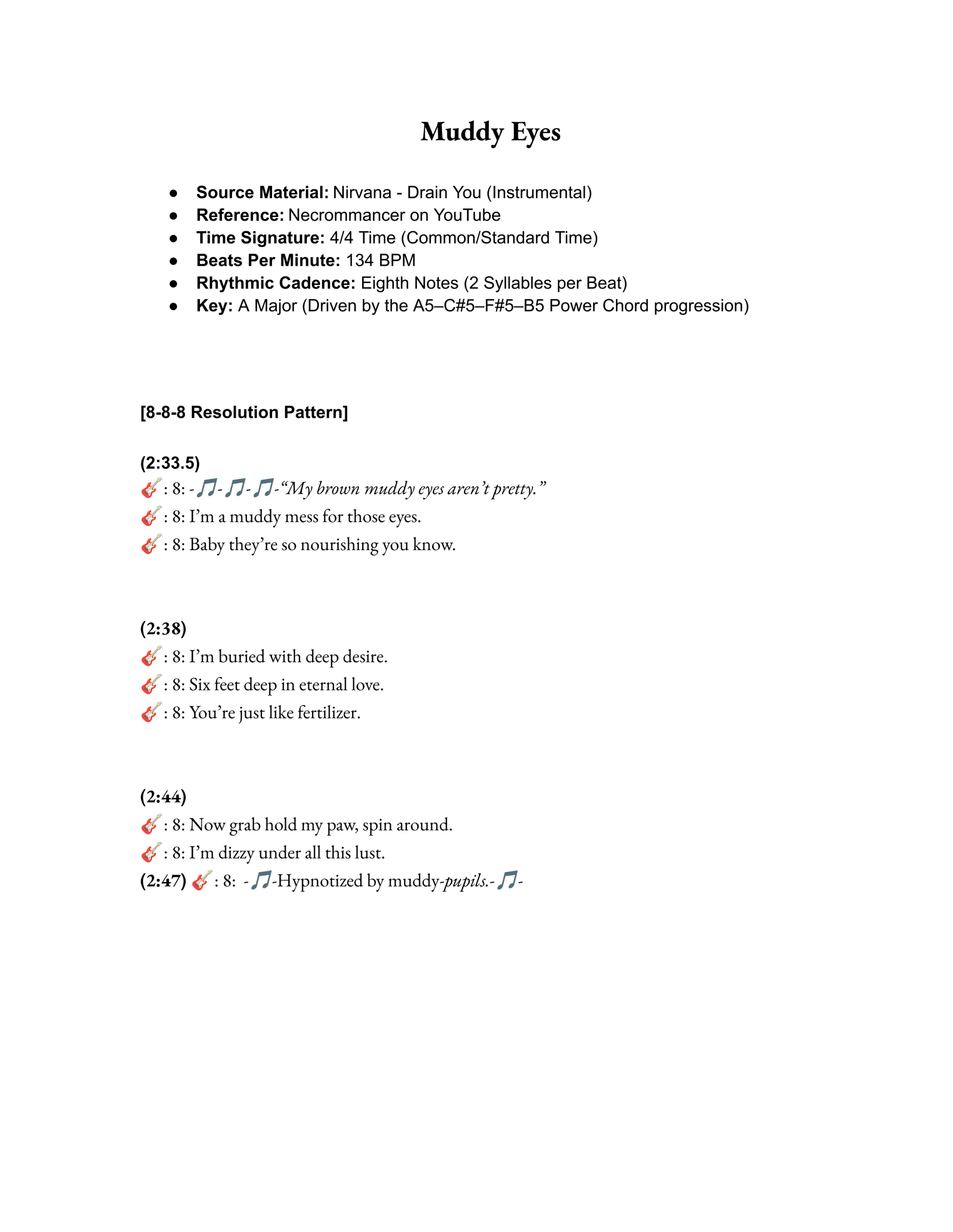Muddy Eyes

Source Material: Nirvana - Drain You (Instrumental)
Reference: Necrommancer on YouTube
Time Signature: 4/4 Time (Common/Standard Time)
Beats Per Minute: 134 BPM
Rhythmic Cadence: Eighth Notes (2 Syllables per Beat)
Key: A Major (Driven by the A5–C#5–F#5–B5 Power Chord progression)



[8-8-8 Resolution Pattern]

(2:33.5)
🎸: 8: -🎵-🎵-🎵-“My brown muddy eyes aren’t pretty.”
🎸: 8: I’m a muddy mess for those eyes.
🎸: 8: Baby they’re so nourishing you know.


(2:38)
🎸: 8: I’m buried with deep desire.
🎸: 8: Six feet deep in eternal love.
🎸: 8: You’re just like fertilizer.


(2:44)
🎸: 8: Now grab hold my paw, spin around.
🎸: 8: I’m dizzy under all this lust.
(2:47) 🎸: 8:  -🎵-Hypnotized by muddy-pupils.-🎵-